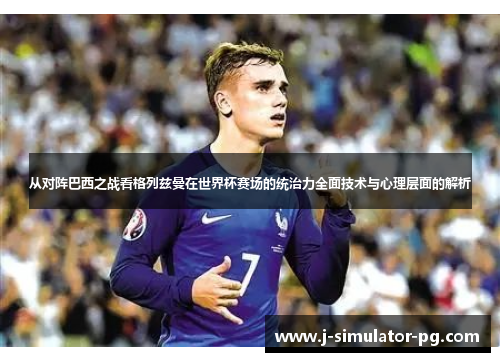 从对阵巴西之战看格列兹曼在世界杯赛场的统治力全面技术与心理层面的解析