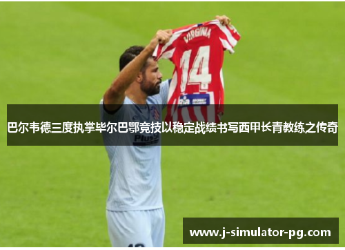 巴尔韦德三度执掌毕尔巴鄂竞技以稳定战绩书写西甲长青教练之传奇